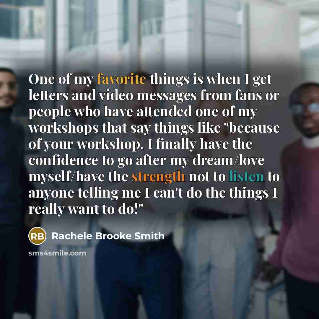 “One of my favorite things is when I get letters and video messages from fans or people who have attended one of my workshops that say things like "because of your workshop, I finally have the confidence to go after my dream/love myself/have the strength not to listen to anyone telling me I can't…” quote by Rachele Brooke Smith