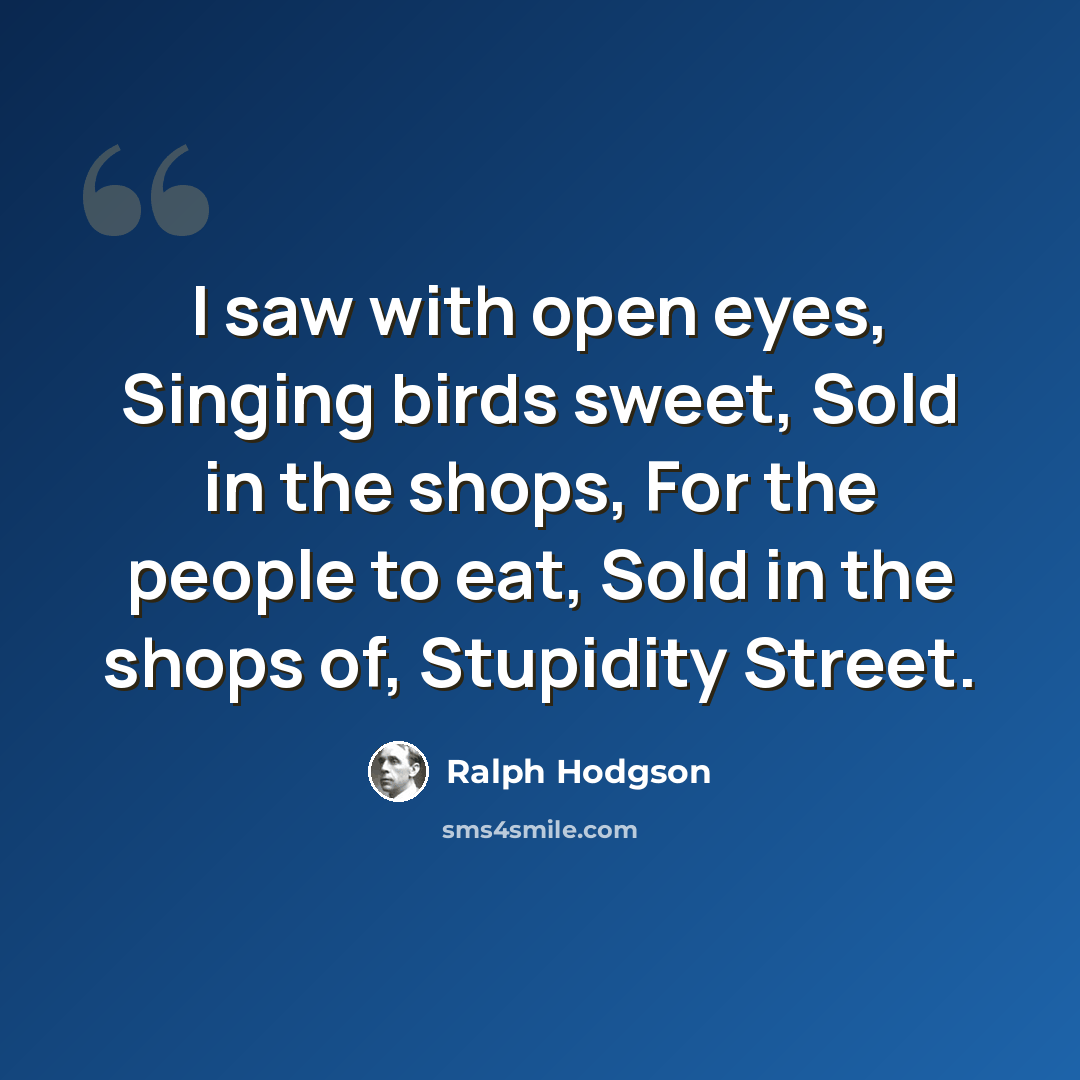 “I saw with open eyes, Singing birds sweet, Sold in the shops, For the people to eat, Sold in the shops of, Stupidity Street.” quote by Ralph Hodgson