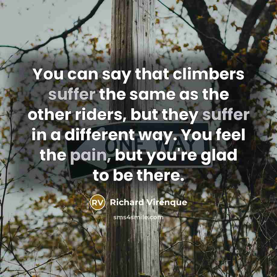 “You can say that climbers suffer the same as the other riders, but they suffer in a different way. You feel the pain, but you're glad to be there.” quote by Richard Virenque