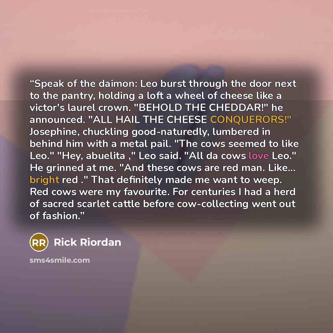 “Speak of the daimon: Leo burst through the door next to the pantry, holding a loft a wheel of cheese like a victor's laurel crown. "BEHOLD THE CHEDDAR!" he announced. "ALL HAIL THE CHEESE CONQUERORS!" Josephine, chuckling good-naturedly, lumbered in behind him with a metal pail. "The cows seemed…” quote by Rick Riordan