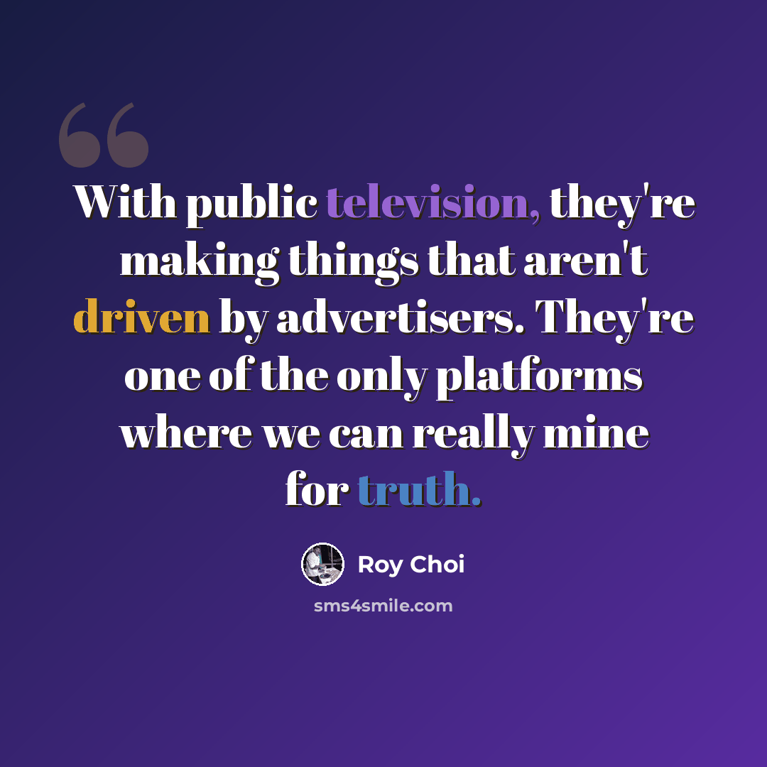 “With public television, they're making things that aren't driven by advertisers. They're one of the only platforms where we can really mine for truth.” quote by Roy Choi