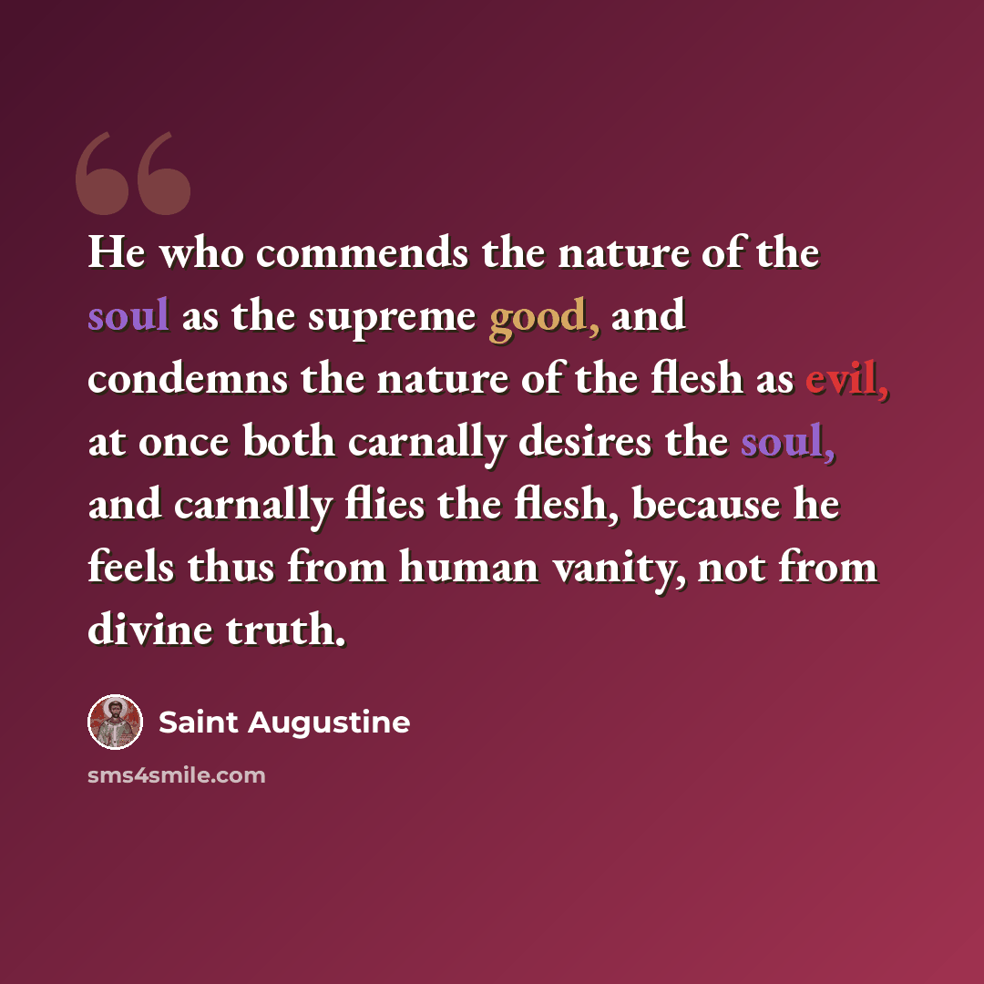“He who commends the nature of the soul as the supreme good, and condemns the nature of the flesh as evil, at once both carnally desires the soul, and carnally flies the flesh, because he feels thus from human vanity, not from divine truth.” quote by Saint Augustine