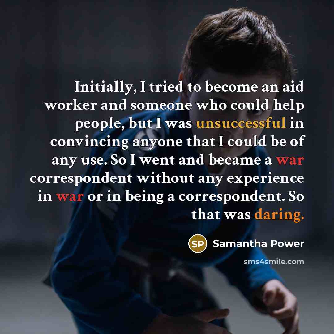 “Initially, I tried to become an aid worker and someone who could help people, but I was unsuccessful in convincing anyone that I could be of any use. So I went and became a war correspondent without any experience in war or in being a correspondent. So that was daring.” quote by Samantha Power