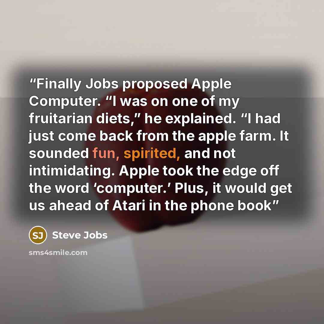 “Finally Jobs proposed Apple Computer. “I was on one of my fruitarian diets,” he explained. “I had just come back from the apple farm. It sounded fun, spirited, and not intimidating. Apple took the edge off the word ‘computer.’ Plus, it would get us ahead of Atari in the phone book” quote by Steve Jobs