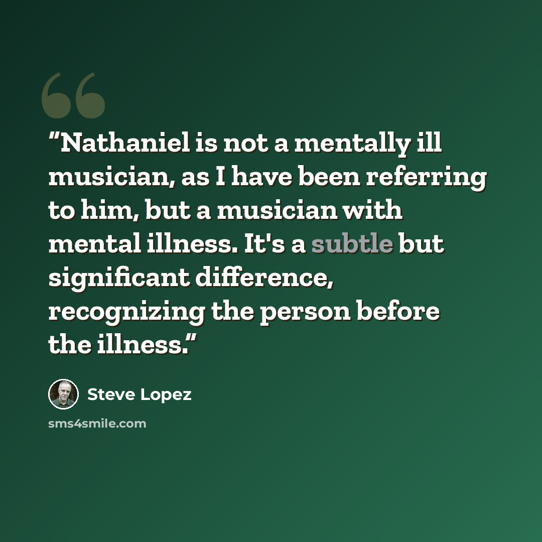 “Nathaniel is not a mentally ill musician, as I have been referring to him, but a musician with mental illness. It's a subtle but significant difference, recognizing the person before the illness.” quote by Steve Lopez