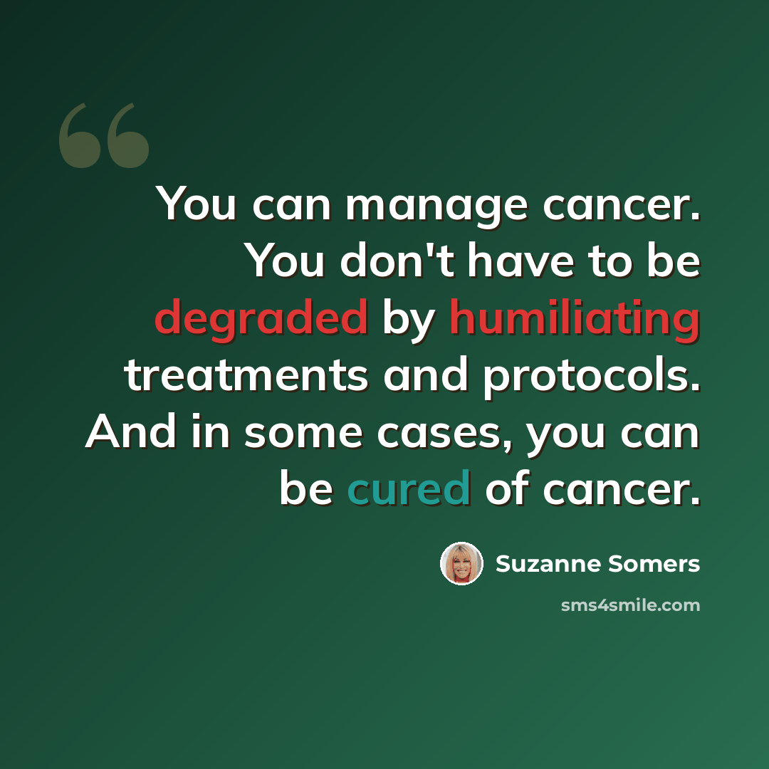 “You can manage cancer. You don't have to be degraded by humiliating treatments and protocols. And in some cases, you can be cured of cancer.” quote by Suzanne Somers