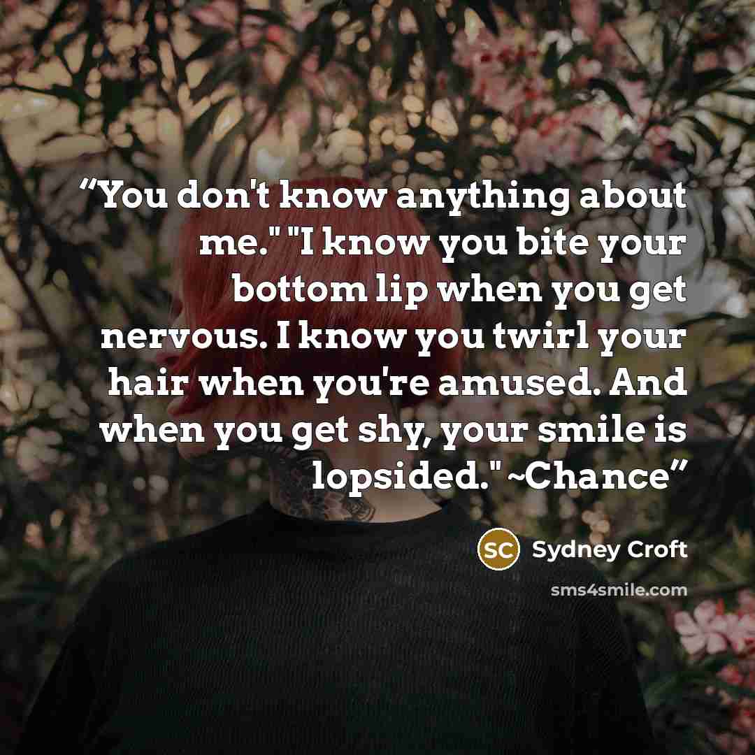 “You don't know anything about me." "I know you bite your bottom lip when you get nervous. I know you twirl your hair when you're amused. And when you get shy, your smile is lopsided." ~Chance” quote by Sydney Croft