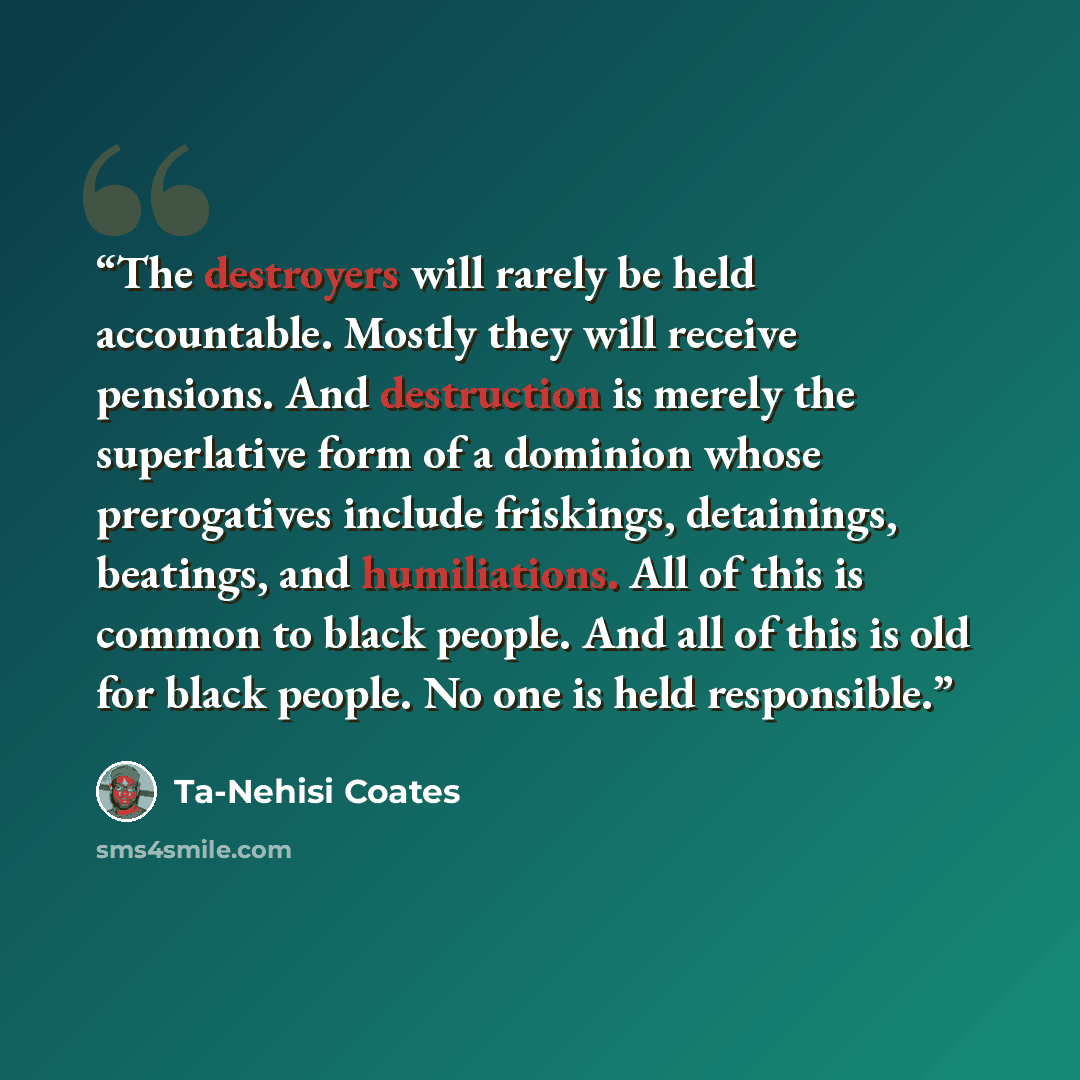 “The destroyers will rarely be held accountable. Mostly they will receive pensions. And destruction is merely the superlative form of a dominion whose prerogatives include friskings, detainings, beatings, and humiliations. All of this is common to black people. And all of this is old for black…” quote by Ta-Nehisi Coates