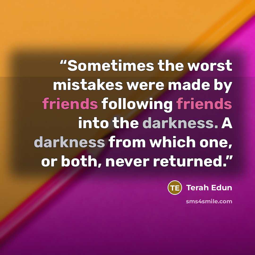 “Sometimes the worst mistakes were made by friends following friends into the darkness. A darkness from which one, or both, never returned.” quote by Terah Edun