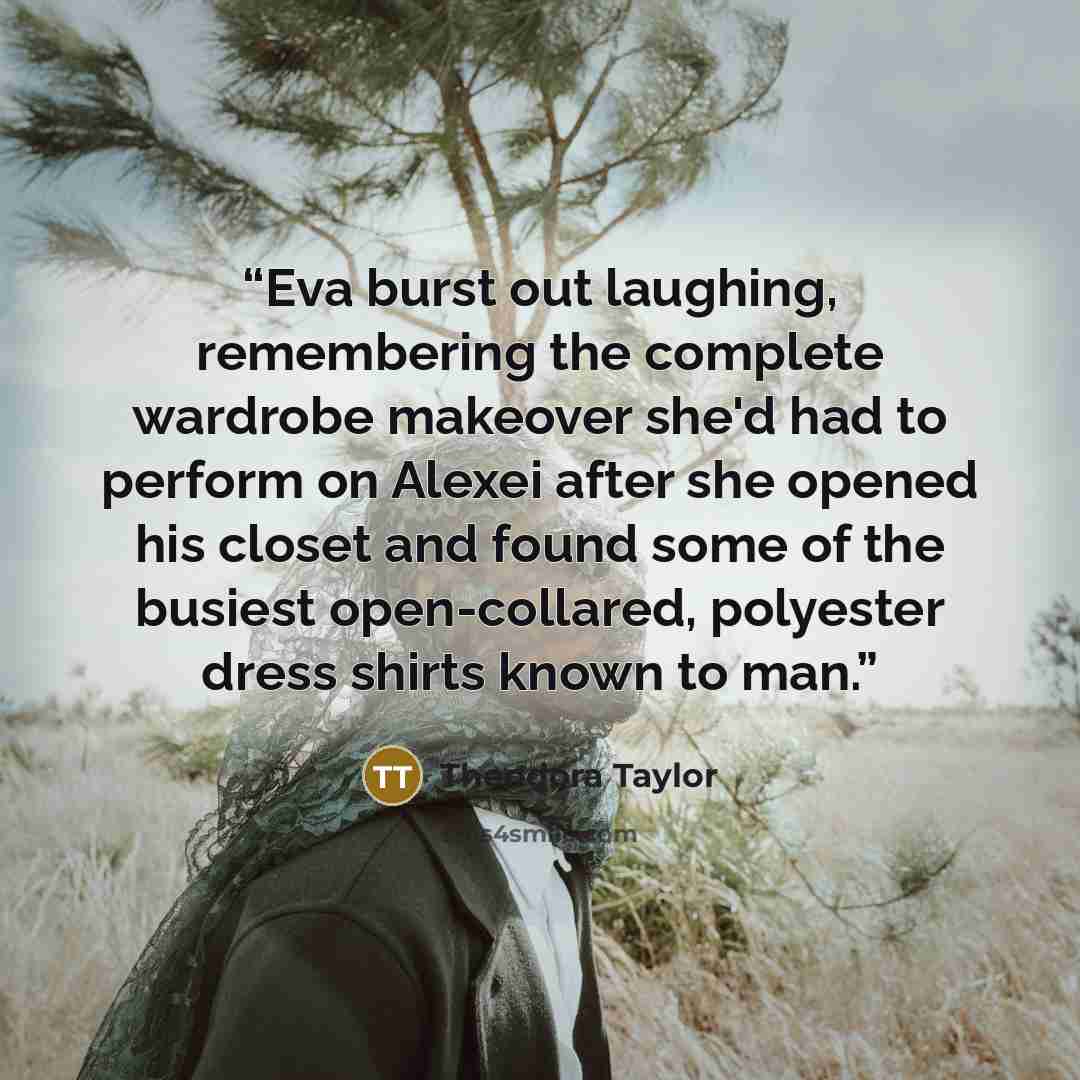 “Eva burst out laughing, remembering the complete wardrobe makeover she'd had to perform on Alexei after she opened his closet and found some of the busiest open-collared, polyester dress shirts known to man.” quote by Theodora Taylor