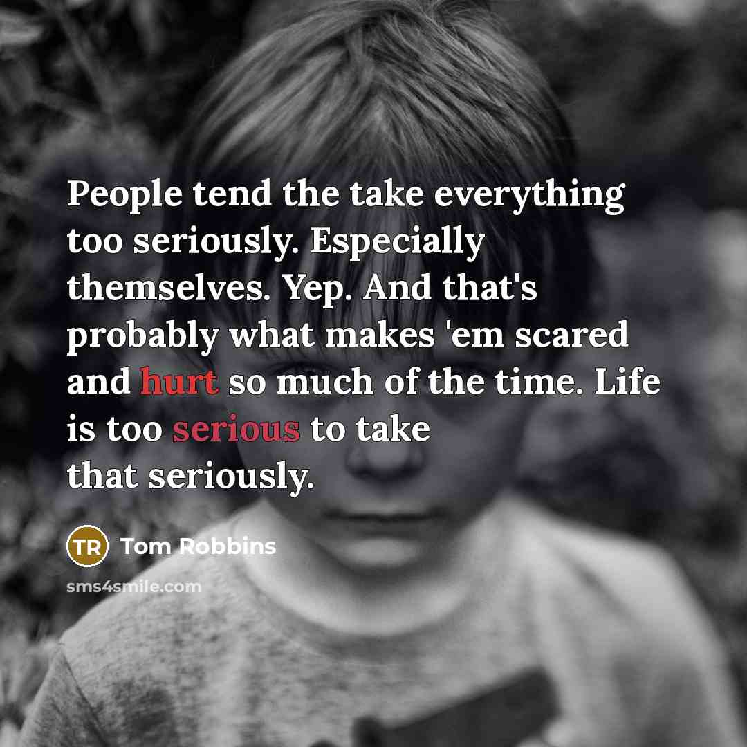 “People tend the take everything too seriously. Especially themselves. Yep. And that's probably what makes 'em scared and hurt so much of the time. Life is too serious to take that seriously.” quote by Tom Robbins