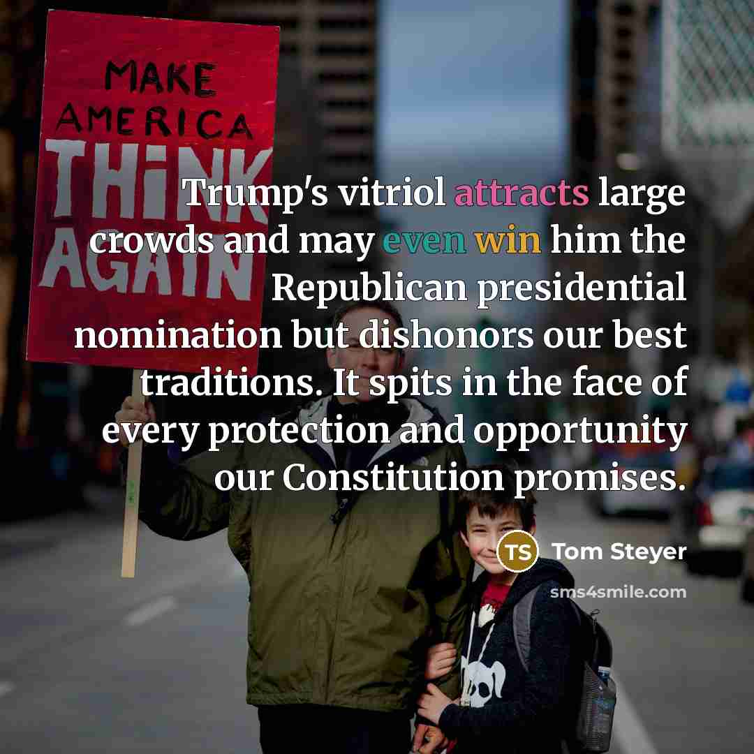 “Trump's vitriol attracts large crowds and may even win him the Republican presidential nomination but dishonors our best traditions. It spits in the face of every protection and opportunity our Constitution promises.” quote by Tom Steyer