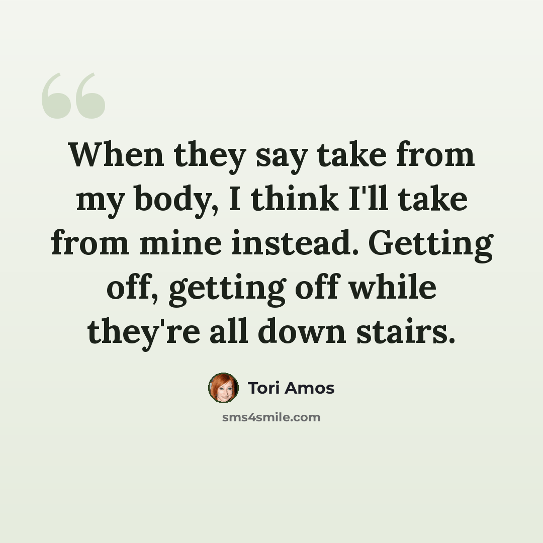 “When they say take from my body, I think I'll take from mine instead. Getting off, getting off while they're all down stairs.” quote by Tori Amos