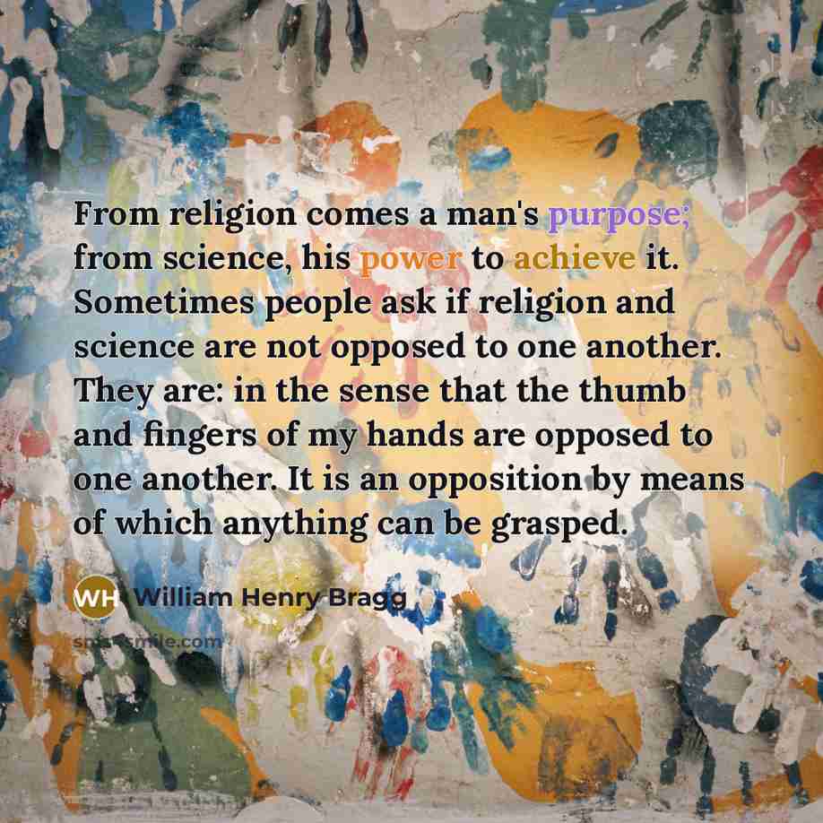 “From religion comes a man's purpose; from science, his power to achieve it. Sometimes people ask if religion and science are not opposed to one another. They are: in the sense that the thumb and fingers of my hands are opposed to one another. It is an opposition by means of which anything can be…” quote by William Henry Bragg