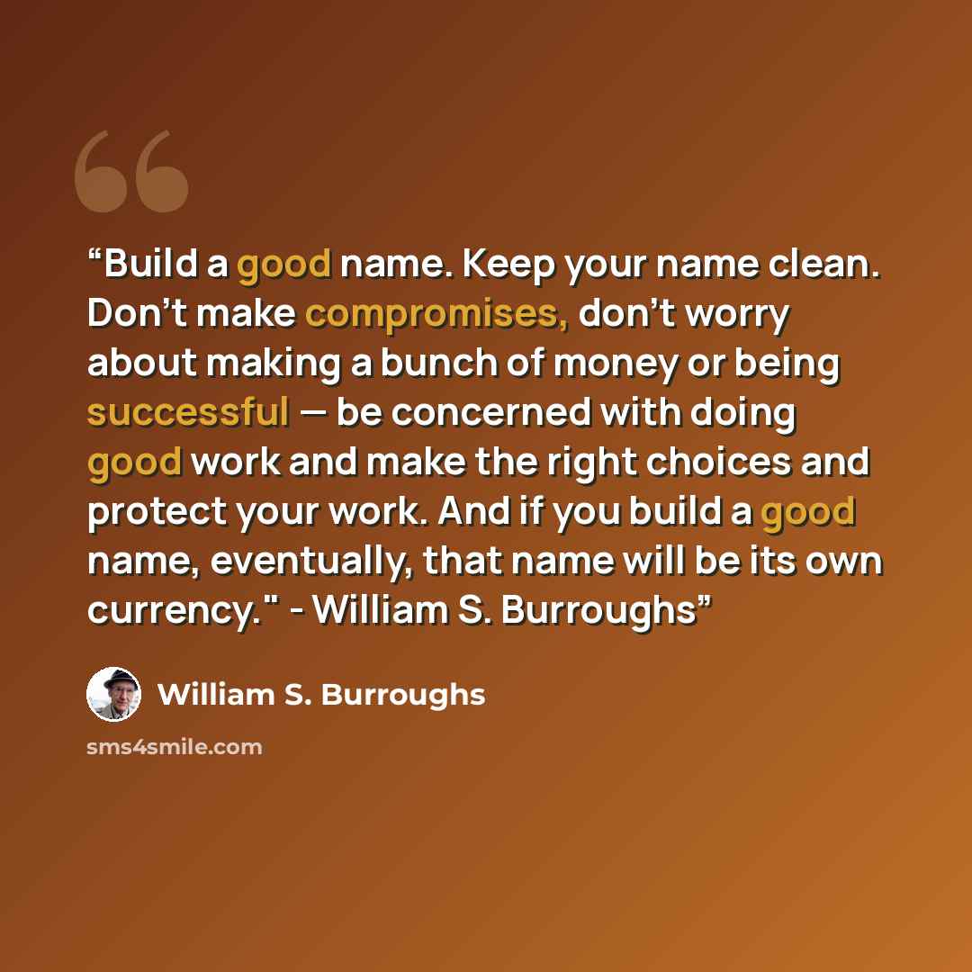 “Build a good name. Keep your name clean. Don’t make compromises, don’t worry about making a bunch of money or being successful — be concerned with doing good work and make the right choices and protect your work. And if you build a good name, eventually, that name will be its own currency."…” quote by William S. Burroughs