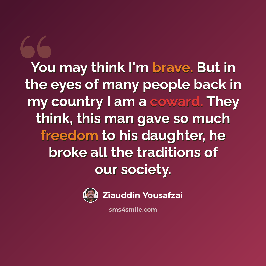 “You may think I'm brave. But in the eyes of many people back in my country I am a coward. They think, this man gave so much freedom to his daughter, he broke all the traditions of our society.” quote by Ziauddin Yousafzai