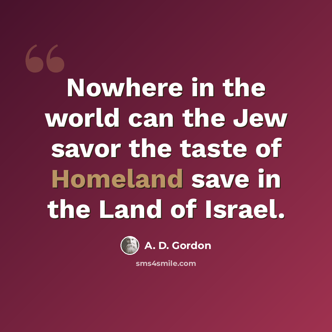 “Nowhere in the world can the Jew savor the taste of Homeland save in the Land of Israel.” quote by A. D. Gordon