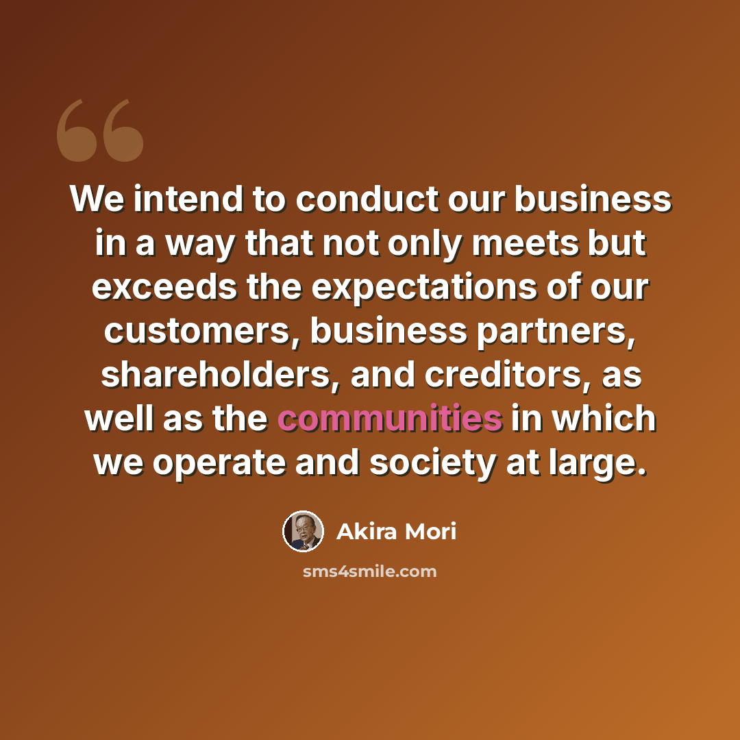 “We intend to conduct our business in a way that not only meets but exceeds the expectations of our customers, business partners, shareholders, and creditors, as well as the communities in which we operate and society at large.” quote by Akira Mori