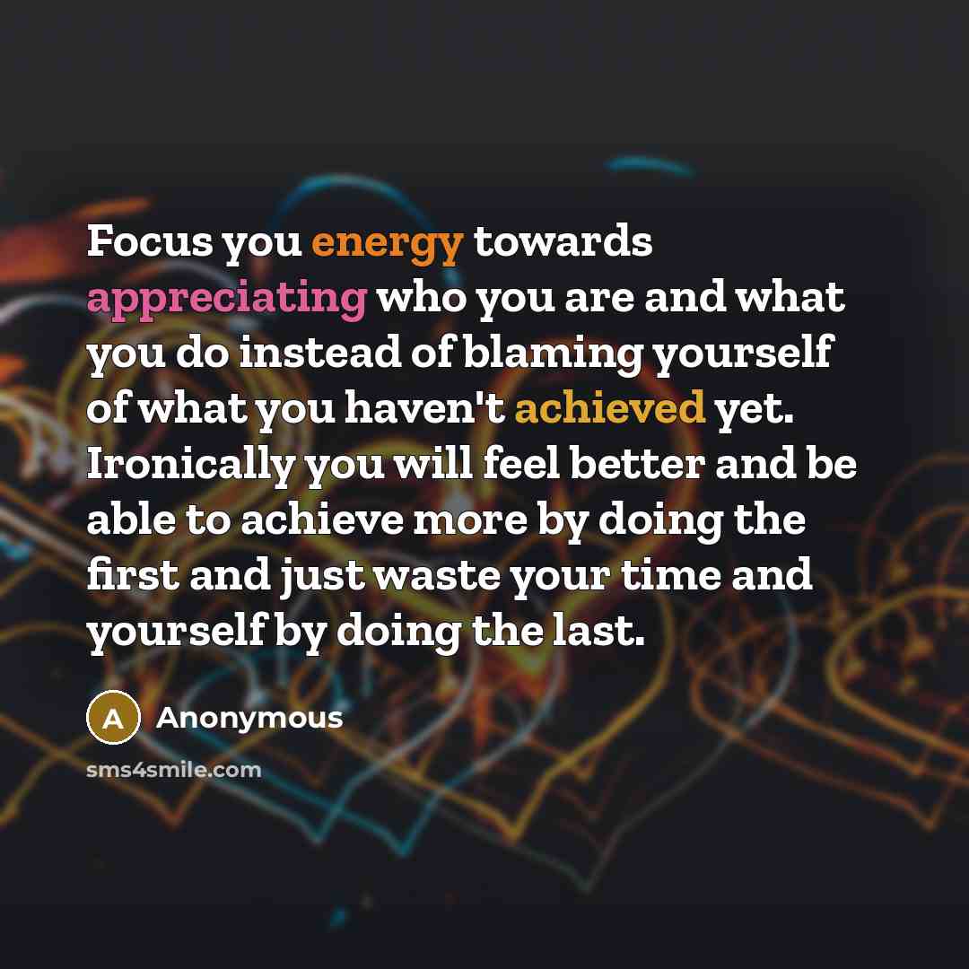 “Focus you energy towards appreciating who you are and what you do instead of blaming yourself of what you haven't achieved yet. Ironically you will feel better and be able to achieve more by doing the first and just waste your time and yourself by doing the last.” quote by Anonymous