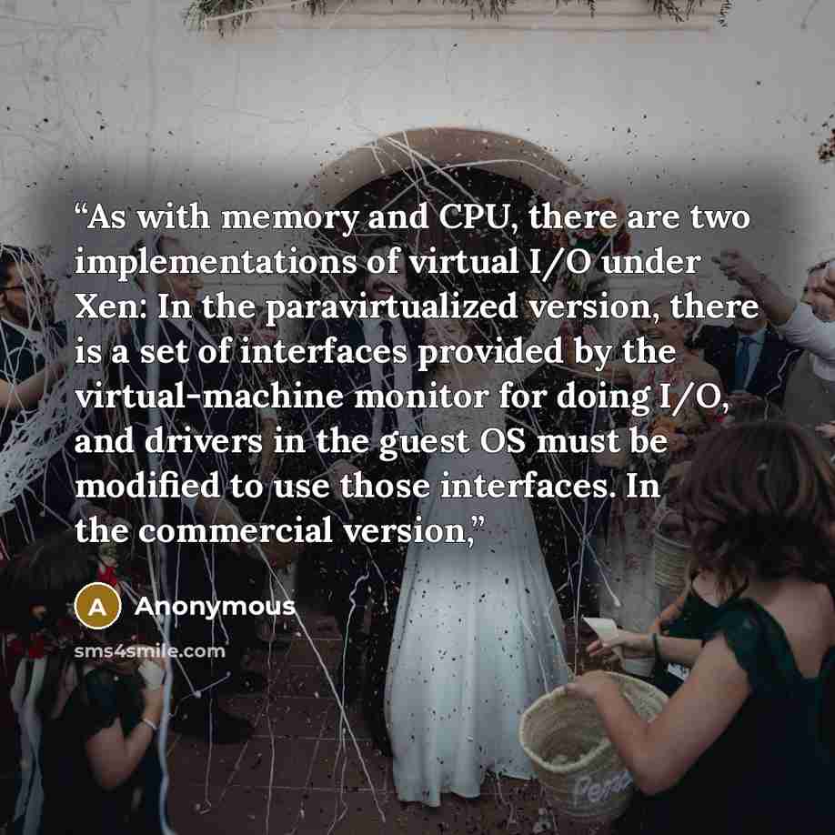“As with memory and CPU, there are two implementations of virtual I/O under Xen: In the paravirtualized version, there is a set of interfaces provided by the virtual-machine monitor for doing I/O, and drivers in the guest OS must be modified to use those interfaces. In the commercial version,” quote by Anonymous