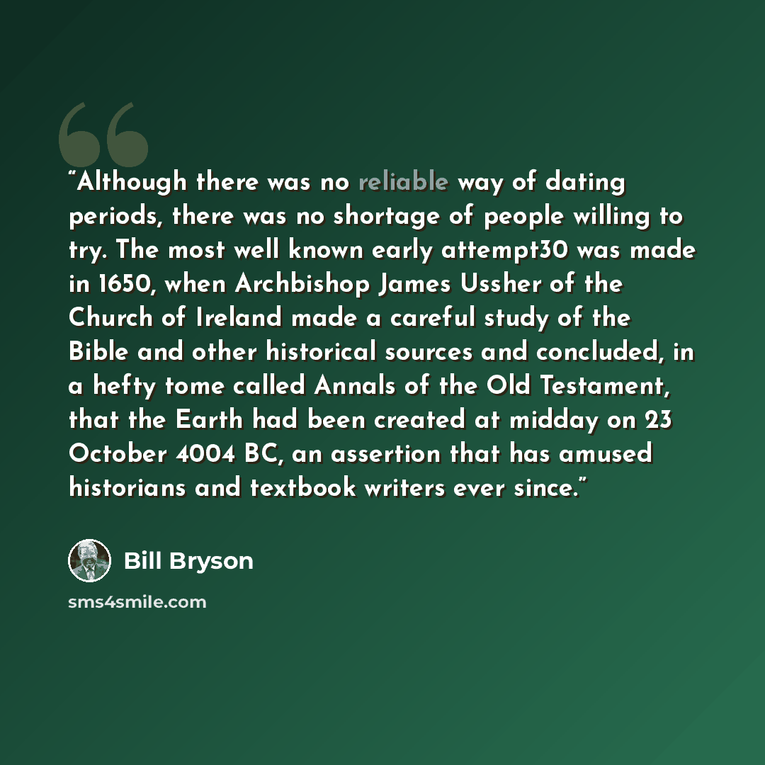 “Although there was no reliable way of dating periods, there was no shortage of people willing to try. The most well known early attempt30 was made in 1650, when Archbishop James Ussher of the Church of Ireland made a careful study of the Bible and other historical sources and concluded, in a hefty…” quote by Bill Bryson
