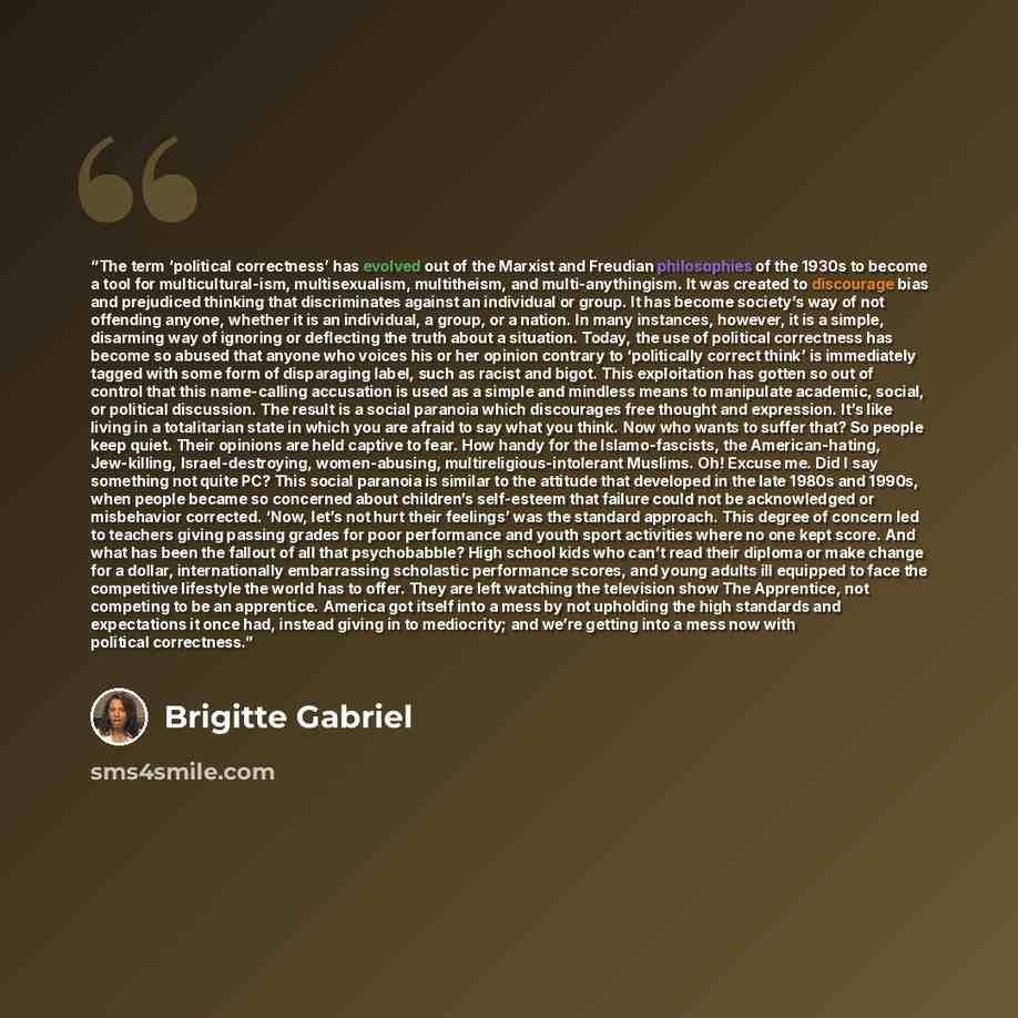 “The term ‘political correctness’ has evolved out of the Marxist and Freudian philosophies of the 1930s to become a tool for multicultural-ism, multisexualism, multitheism, and multi-anythingism. It was created to discourage bias and prejudiced thinking that discriminates against an individual or…” quote by Brigitte Gabriel