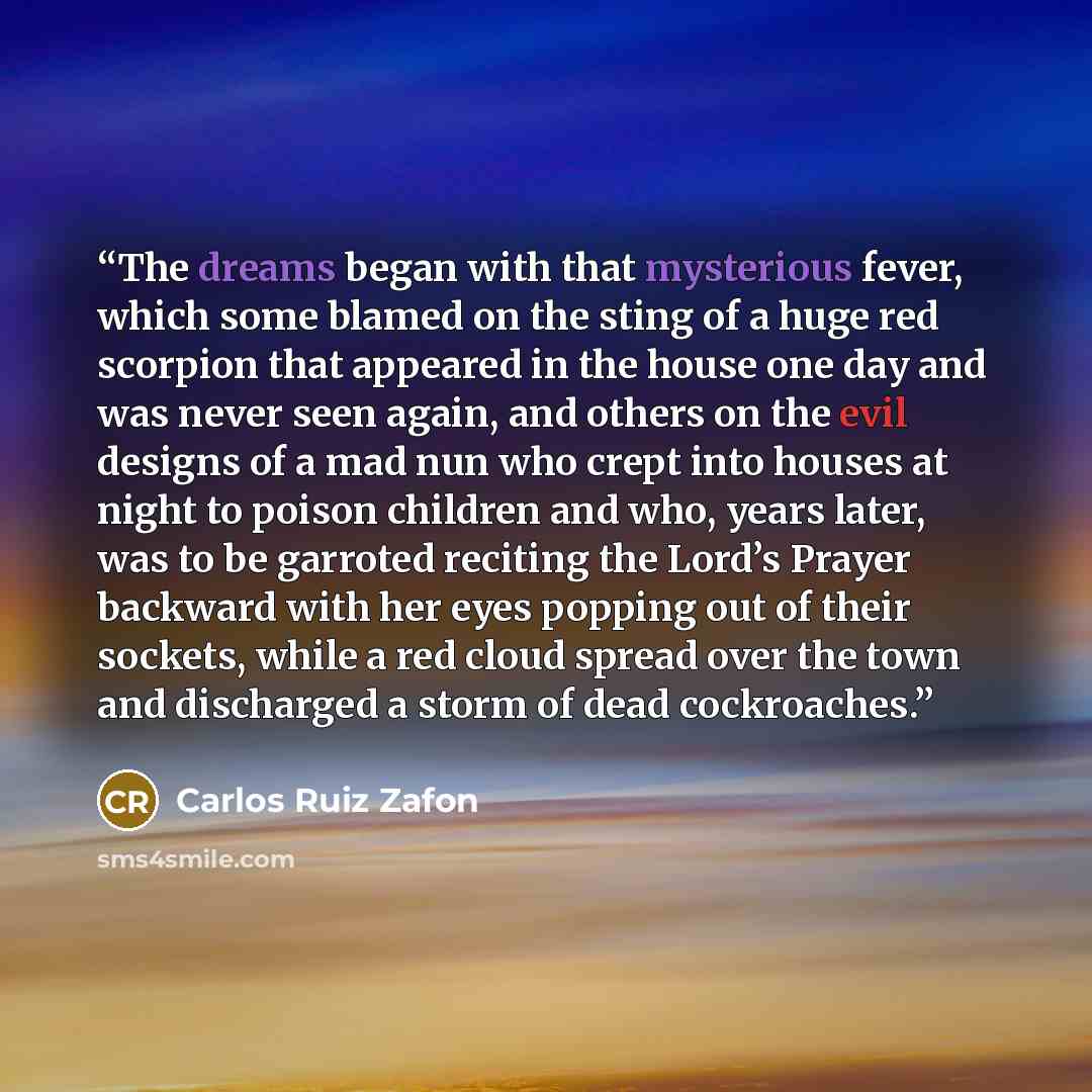 “The dreams began with that mysterious fever, which some blamed on the sting of a huge red scorpion that appeared in the house one day and was never seen again, and others on the evil designs of a mad nun who crept into houses at night to poison children and who, years later, was to be garroted…” quote by Carlos Ruiz Zafón