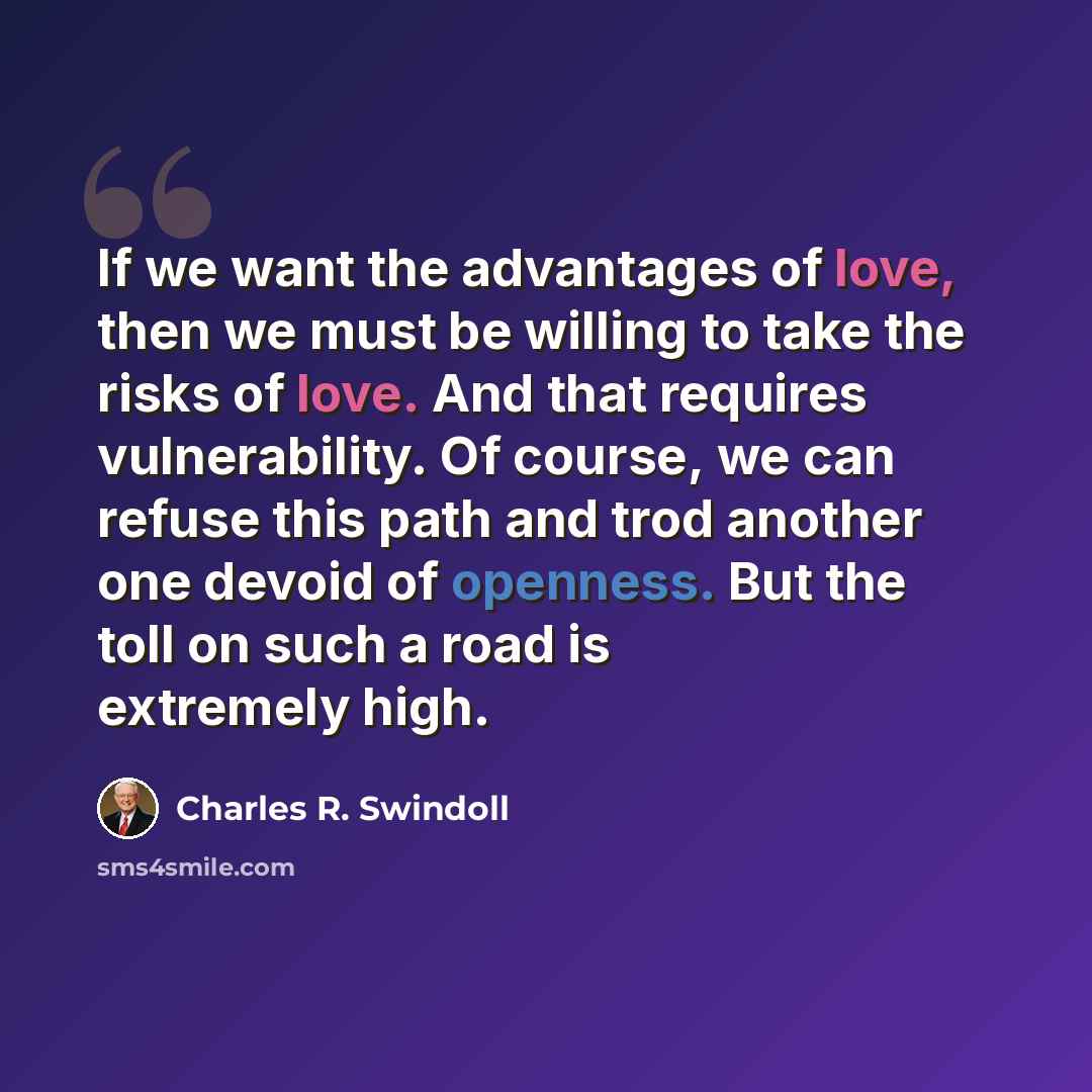 “If we want the advantages of love, then we must be willing to take the risks of love. And that requires vulnerability. Of course, we can refuse this path and trod another one devoid of openness. But the toll on such a road is extremely high.” quote by Charles R. Swindoll