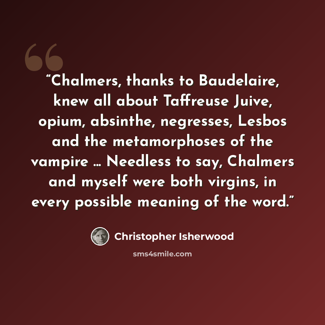 “Chalmers, thanks to Baudelaire, knew all about Taffreuse Juive, opium, absinthe, negresses, Lesbos and the metamorphoses of the vampire ... Needless to say, Chalmers and myself were both virgins, in every possible meaning of the word.” quote by Christopher Isherwood