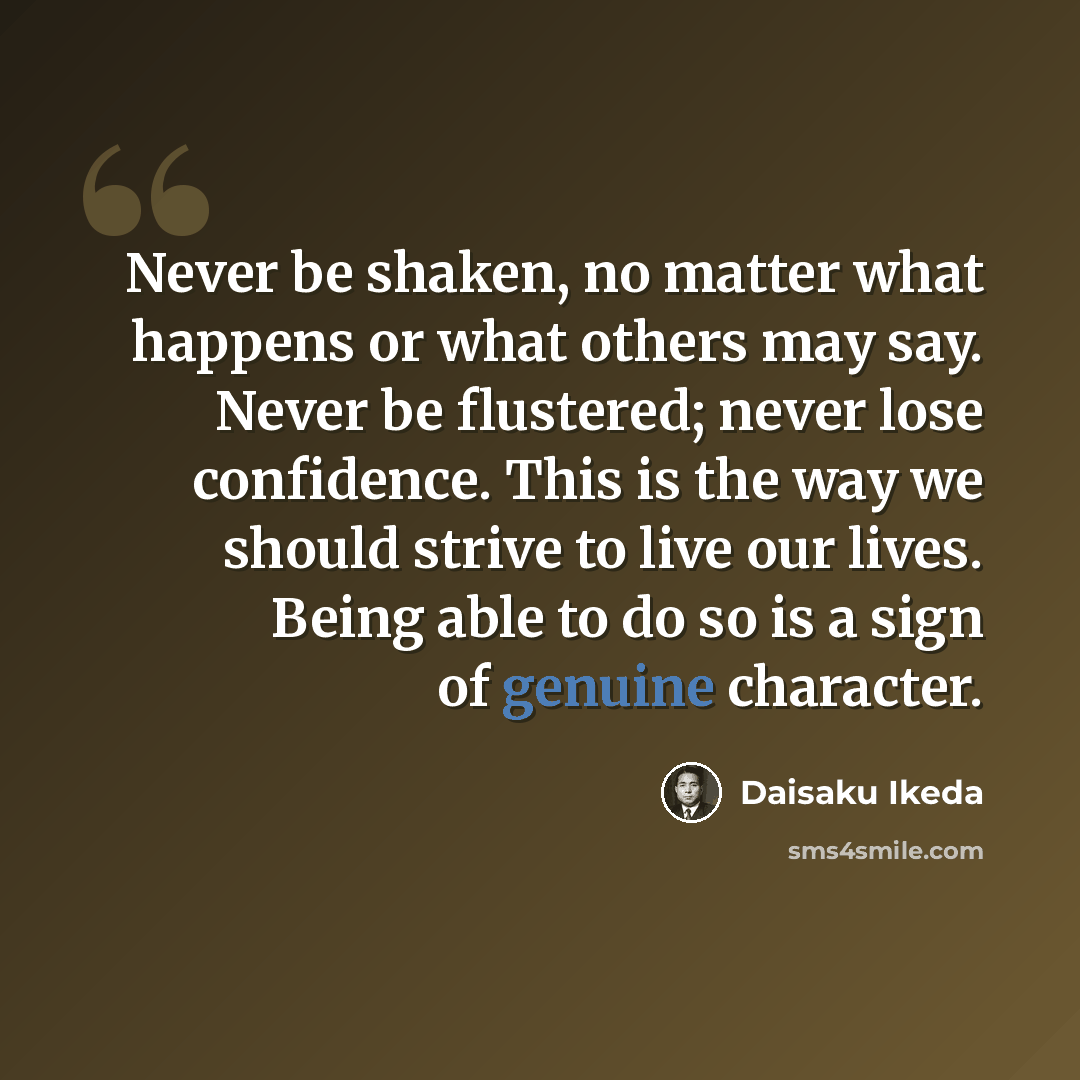 “Never be shaken, no matter what happens or what others may say. Never be flustered; never lose confidence. This is the way we should strive to live our lives. Being able to do so is a sign of genuine character.” quote by Daisaku Ikeda