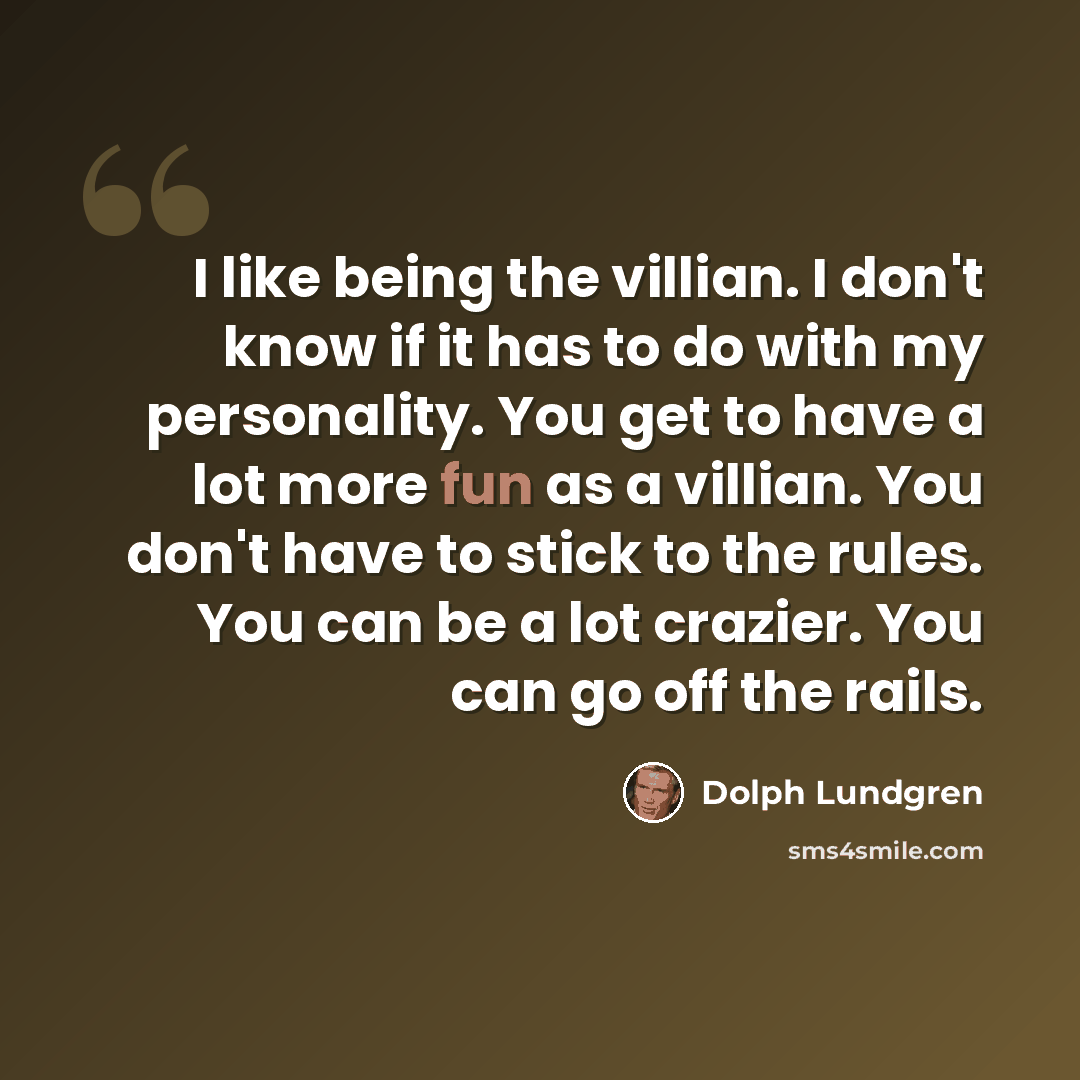 “I like being the villian. I don't know if it has to do with my personality. You get to have a lot more fun as a villian. You don't have to stick to the rules. You can be a lot crazier. You can go off the rails.” quote by Dolph Lundgren