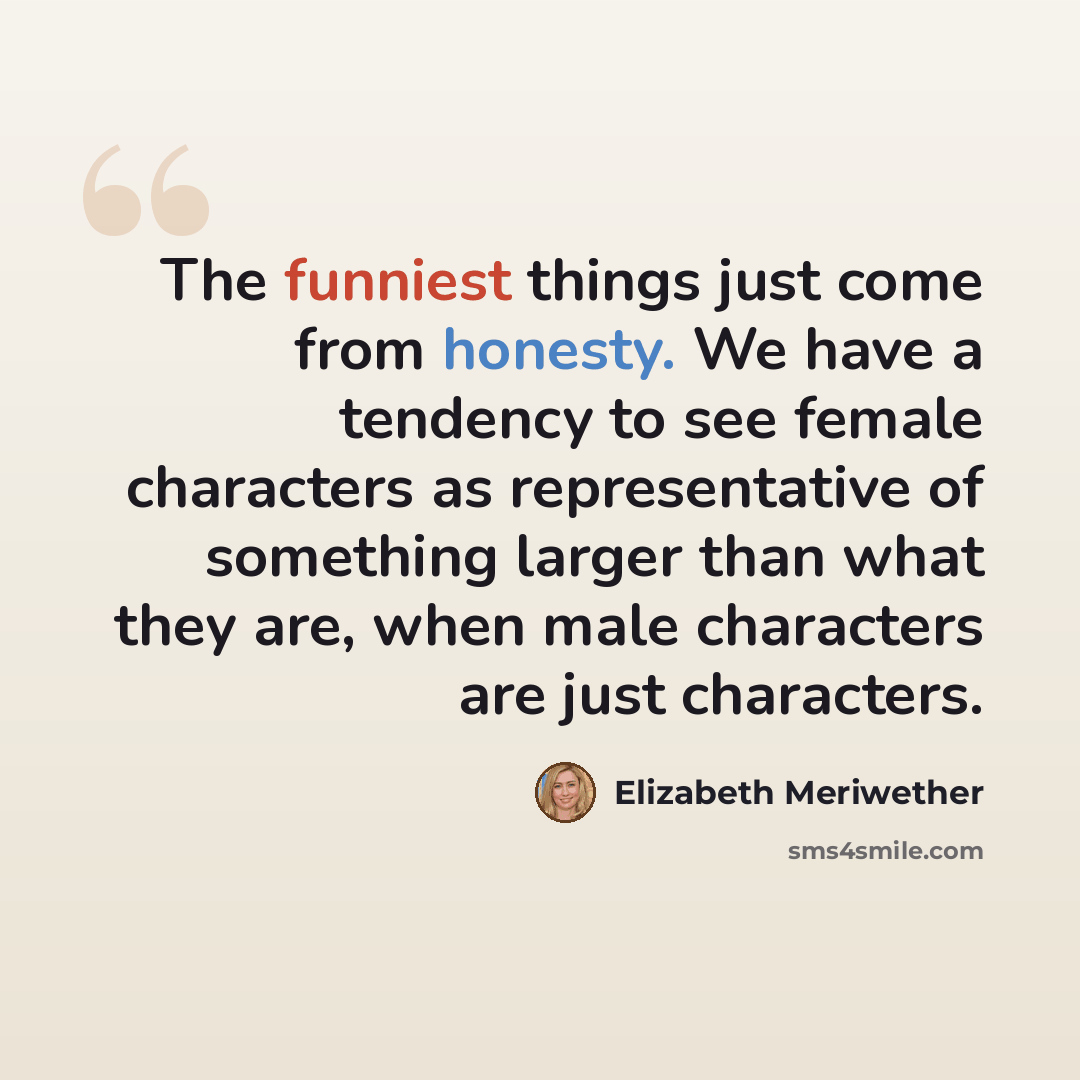 “The funniest things just come from honesty. We have a tendency to see female characters as representative of something larger than what they are, when male characters are just characters.” quote by Elizabeth Meriwether