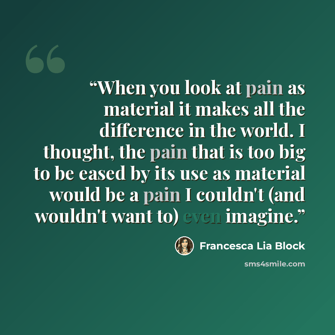 “When you look at pain as material it makes all the difference in the world. I thought, the pain that is too big to be eased by its use as material would be a pain I couldn't (and wouldn't want to) even imagine.” quote by Francesca Lia Block