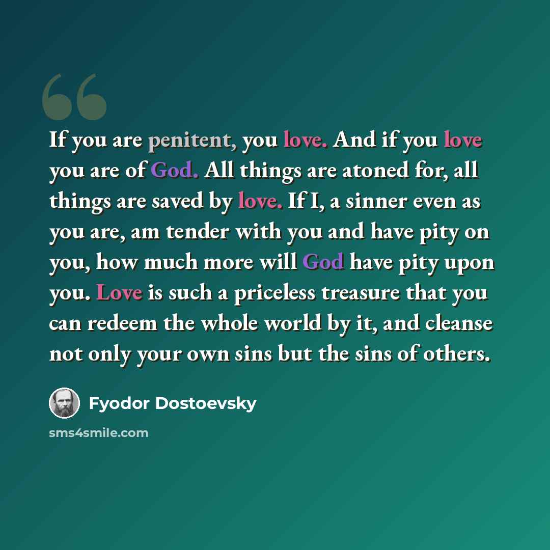 “If you are penitent, you love. And if you love you are of God. All things are atoned for, all things are saved by love. If I, a sinner even as you are, am tender with you and have pity on you, how much more will God have pity upon you. Love is such a priceless treasure that you can redeem the…” quote by Fyodor Dostoevsky