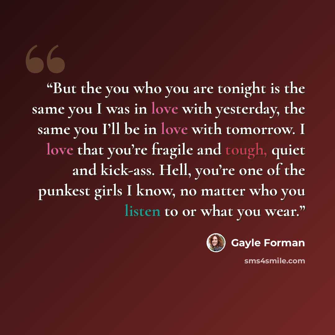 “But the you who you are tonight is the same you I was in love with yesterday, the same you I’ll be in love with tomorrow. I love that you’re fragile and tough, quiet and kick-ass. Hell, you’re one of the punkest girls I know, no matter who you listen to or what you wear.” quote by Gayle Forman