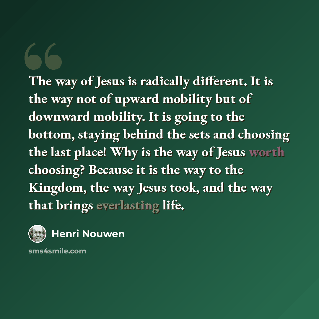 “The way of Jesus is radically different. It is the way not of upward mobility but of downward mobility. It is going to the bottom, staying behind the sets and choosing the last place! Why is the way of Jesus worth choosing? Because it is the way to the Kingdom, the way Jesus took, and the way that…” quote by Henri Nouwen
