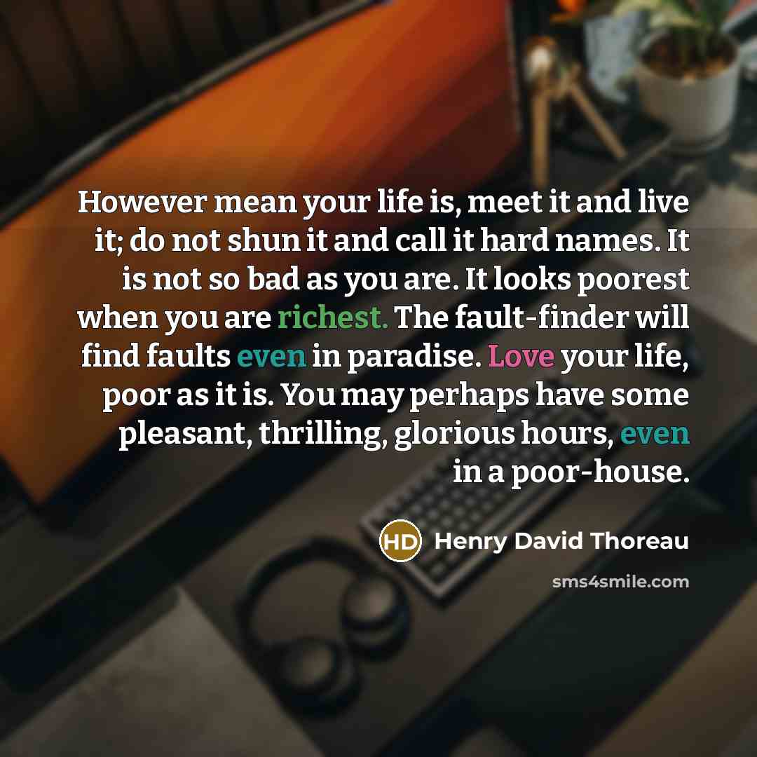 “However mean your life is, meet it and live it; do not shun it and call it hard names. It is not so bad as you are. It looks poorest when you are richest. The fault-finder will find faults even in paradise. Love your life, poor as it is. You may perhaps have some pleasant, thrilling, glorious…” quote by Henry David Thoreau