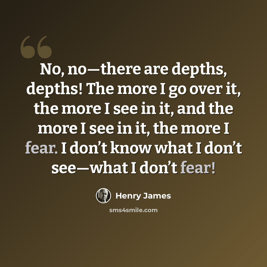 “No, no—there are depths, depths! The more I go over it, the more I see in it, and the more I see in it, the more I fear. I don’t know what I don’t see—what I don’t fear!” quote by Henry James