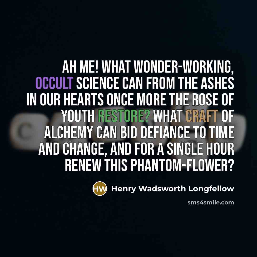 “Ah me! what wonder-working, occult science Can from the ashes in our hearts once more The rose of youth restore? What craft of alchemy can bid defiance To time and change, and for a single hour Renew this phantom-flower?” quote by Henry Wadsworth Longfellow