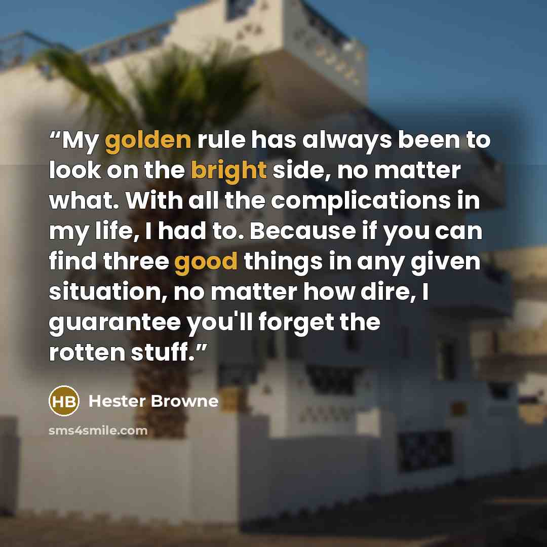 “My golden rule has always been to look on the bright side, no matter what. With all the complications in my life, I had to. Because if you can find three good things in any given situation, no matter how dire, I guarantee you'll forget the rotten stuff.” quote by Hester Browne