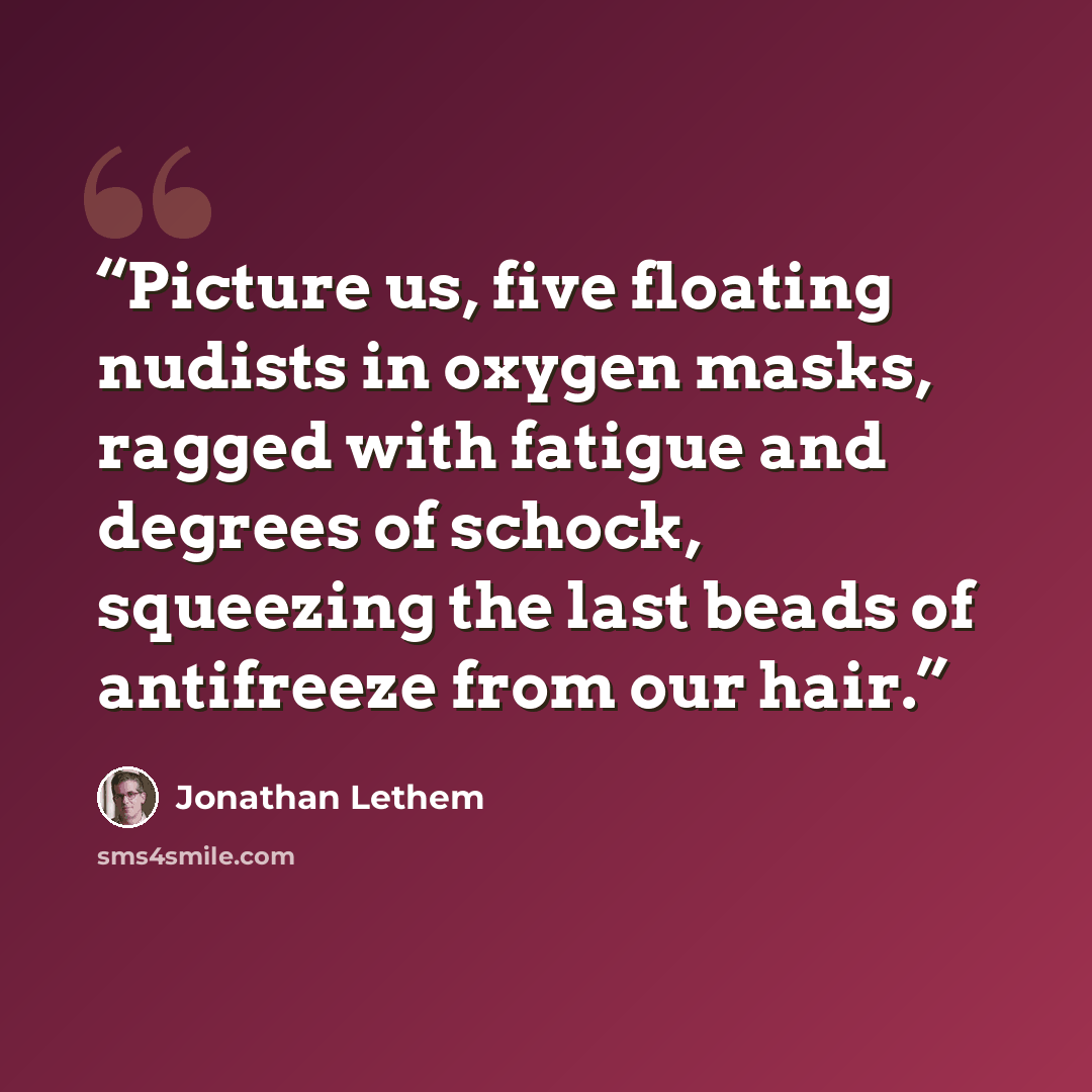 “Picture us, five floating nudists in oxygen masks, ragged with fatigue and degrees of schock, squeezing the last beads of antifreeze from our hair.” quote by Jonathan Lethem