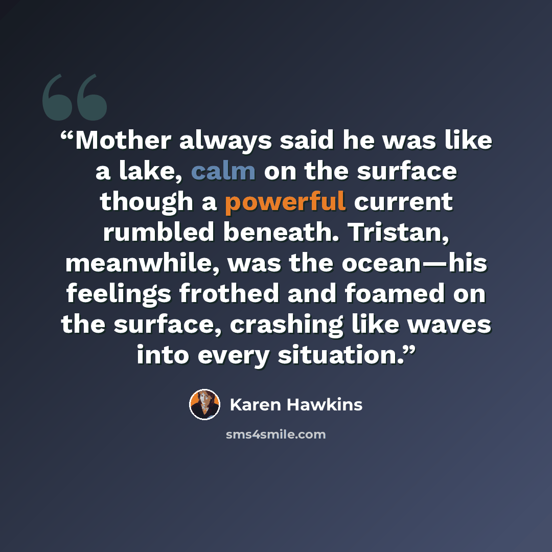 “Mother always said he was like a lake, calm on the surface though a powerful current rumbled beneath. Tristan, meanwhile, was the ocean—his feelings frothed and foamed on the surface, crashing like waves into every situation.” quote by Karen Hawkins
