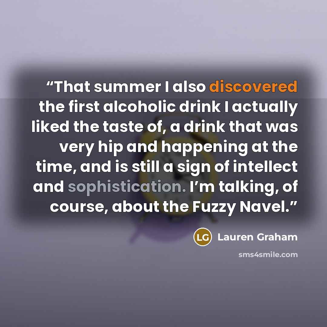 “That summer I also discovered the first alcoholic drink I actually liked the taste of, a drink that was very hip and happening at the time, and is still a sign of intellect and sophistication. I’m talking, of course, about the Fuzzy Navel.” quote by Lauren Graham