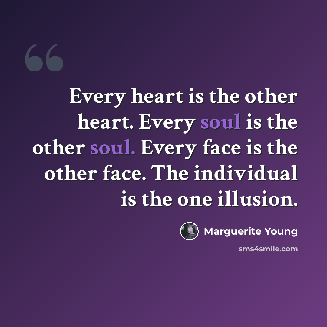 “Every heart is the other heart. Every soul is the other soul. Every face is the other face. The individual is the one illusion.” quote by Marguerite Young