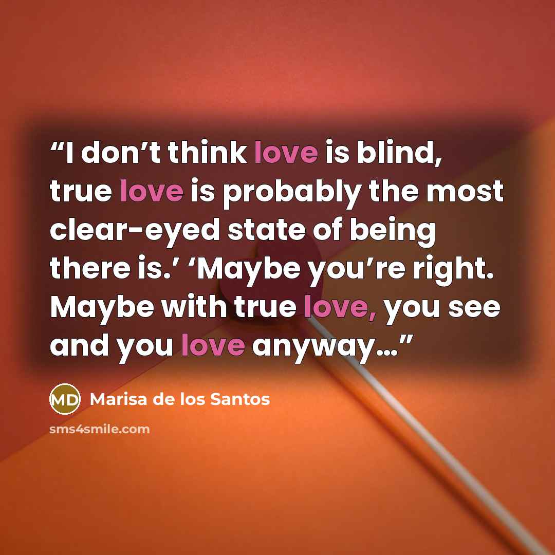 “I don’t think love is blind, true love is probably the most clear-eyed state of being there is.’ ‘Maybe you’re right. Maybe with true love, you see and you love anyway…” quote by Marisa de los Santos