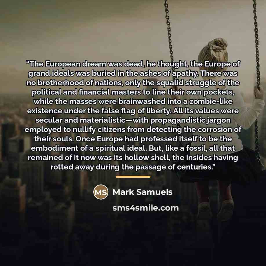 “The European dream was dead, he thought, the Europe of grand ideals was buried in the ashes of apathy. There was no brotherhood of nations, only the squalid struggle of the political and financial masters to line their own pockets, while the masses were brainwashed into a zombie-like existence…” quote by Mark Samuels