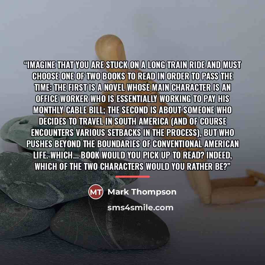 “Imagine that you are stuck on a long train ride and must choose one of two books to read in order to pass the time: the first is a novel whose main character is an office worker who is essentially working to pay his monthly cable bill; the second is about someone who decides to travel in South…” quote by Mark Thompson