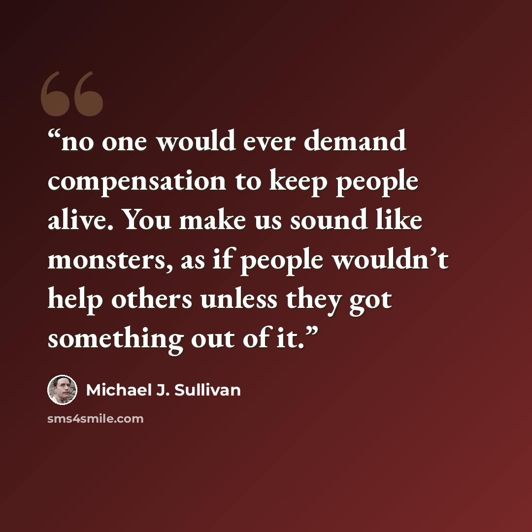 “no one would ever demand compensation to keep people alive. You make us sound like monsters, as if people wouldn’t help others unless they got something out of it.” quote by Michael J. Sullivan