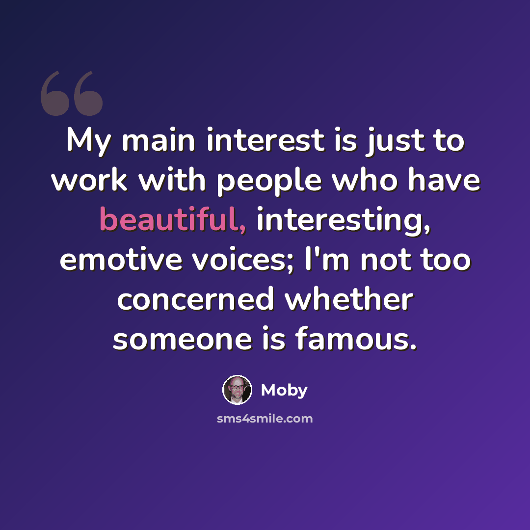 “My main interest is just to work with people who have beautiful, interesting, emotive voices; I'm not too concerned whether someone is famous.” quote by Moby