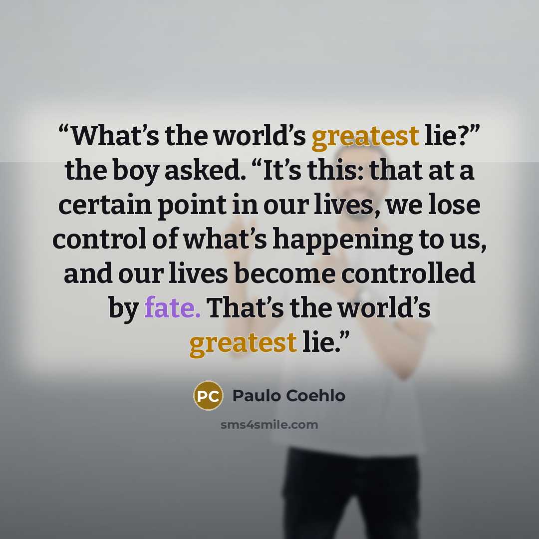 “What’s the world’s greatest lie?” the boy asked. “It’s this: that at a certain point in our lives, we lose control of what’s happening to us, and our lives become controlled by fate. That’s the world’s greatest lie.” quote by Paulo Coehlo